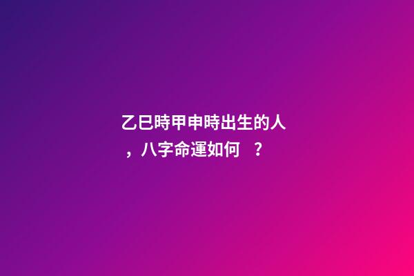 乙巳時甲申時出生的人，八字命運如何？